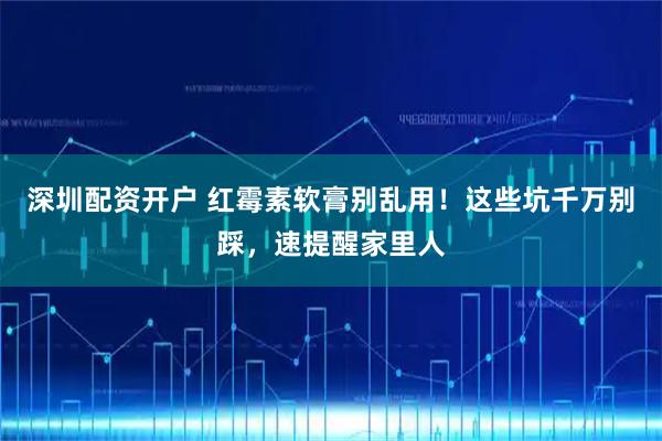 深圳配资开户 红霉素软膏别乱用！这些坑千万别踩，速提醒家里人