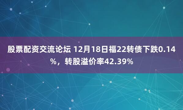 股票配资交流论坛 12月18日福22转债下跌0.14%，转股溢价率42.39%