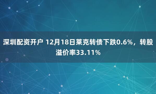 深圳配资开户 12月18日莱克转债下跌0.6%，转股溢价率33.11%