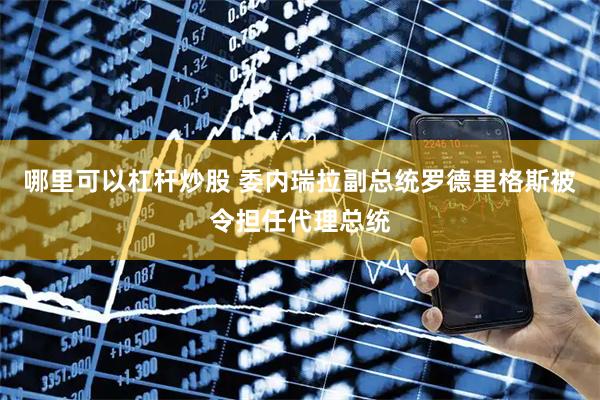 哪里可以杠杆炒股 委内瑞拉副总统罗德里格斯被令担任代理总统