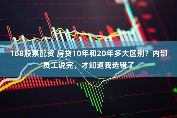 168股票配资 房贷10年和20年多大区别?内部员工说完,才知道我选错了