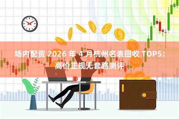 场内配资 2026 年 4 月杭州名表回收 TOP5：高价正规无套路测评