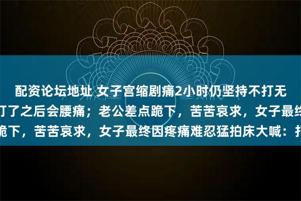 配资论坛地址 女子宫缩剧痛2小时仍坚持不打无痛:看网上经验帖担心打了之后会腰痛;老公差点跪下,苦苦哀求,女子最终因疼痛难忍猛拍床大喊:打