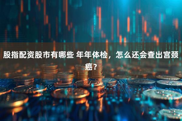 股指配资股市有哪些 年年体检，怎么还会查出宫颈癌？