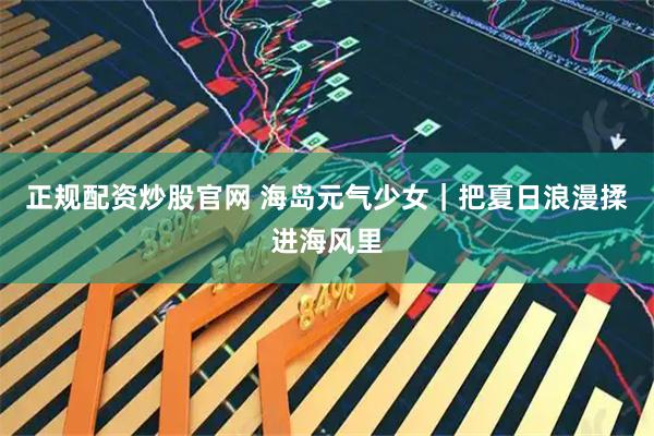 正规配资炒股官网 海岛元气少女｜把夏日浪漫揉进海风里