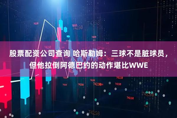 股票配资公司查询 哈斯勒姆：三球不是脏球员，但他拉倒阿德巴约的动作堪比WWE
