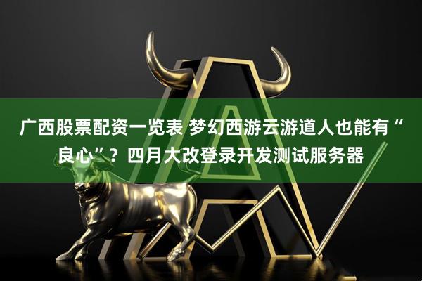 广西股票配资一览表 梦幻西游云游道人也能有“良心”？四月大改登录开发测试服务器