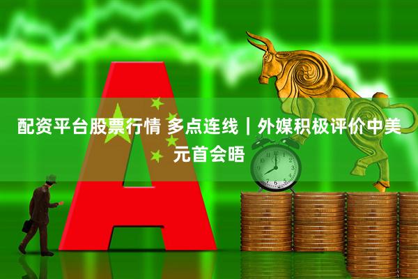 配资平台股票行情 多点连线｜外媒积极评价中美元首会晤