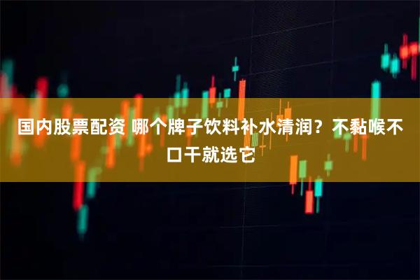 国内股票配资 哪个牌子饮料补水清润？不黏喉不口干就选它