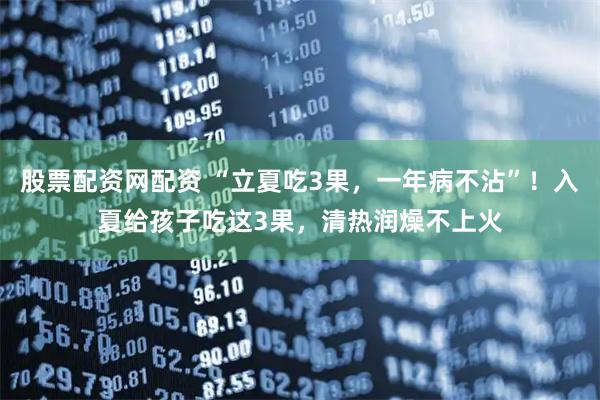 股票配资网配资 “立夏吃3果，一年病不沾”！入夏给孩子吃这3果，清热润燥不上火