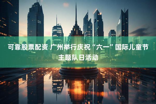 可靠股票配资 广州举行庆祝“六一”国际儿童节主题队日活动