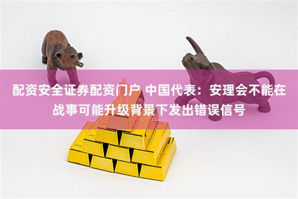 配资安全证券配资门户 中国代表：安理会不能在战事可能升级背景下发出错误信号