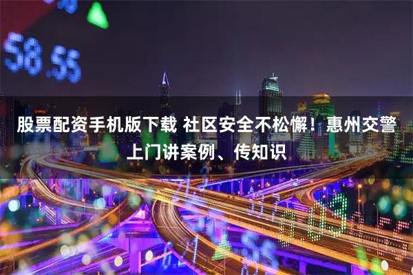 股票配资手机版下载 社区安全不松懈！惠州交警上门讲案例、传知识