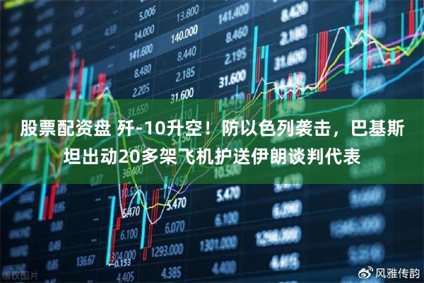 股票配资盘 歼-10升空!防以色列袭击,巴基斯坦出动20多架飞机护送伊朗谈判代表