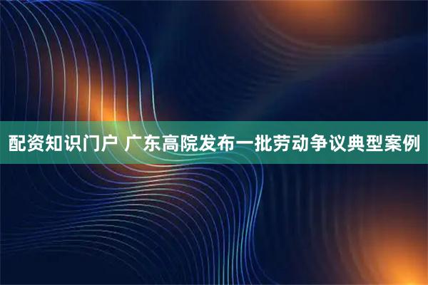 配资知识门户 广东高院发布一批劳动争议典型案例