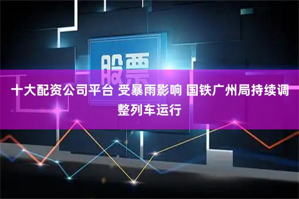十大配资公司平台 受暴雨影响 国铁广州局持续调整列车运行