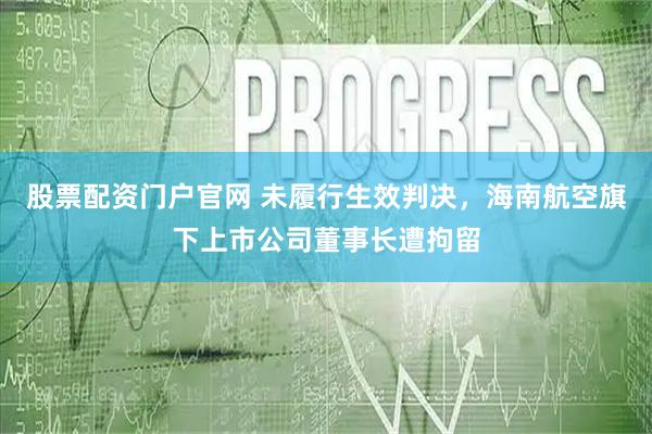 股票配资门户官网 未履行生效判决，海南航空旗下上市公司董事长遭拘留