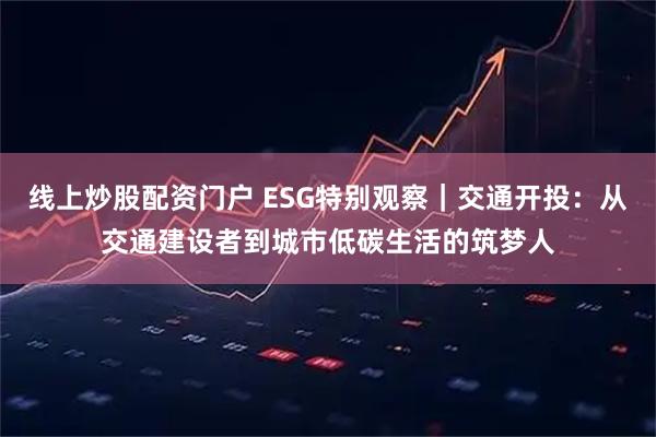 线上炒股配资门户 ESG特别观察｜交通开投：从交通建设者到城市低碳生活的筑梦人