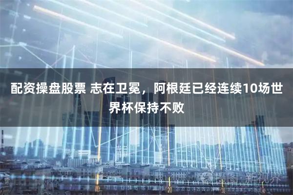 配资操盘股票 志在卫冕，阿根廷已经连续10场世界杯保持不败