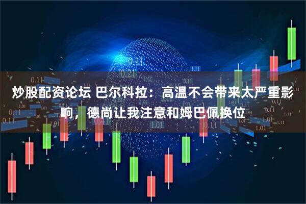 炒股配资论坛 巴尔科拉：高温不会带来太严重影响，德尚让我注意和姆巴佩换位