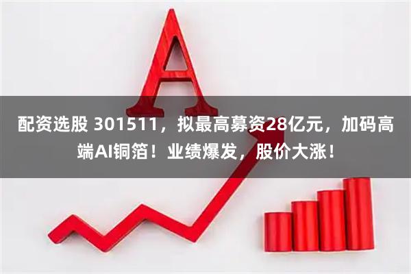 配资选股 301511,拟最高募资28亿元,加码高端AI铜箔!业绩爆发,股价大涨!