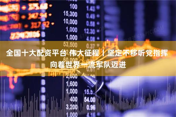 全国十大配资平台 伟大征程丨坚定不移听党指挥 向着世界一流军队迈进