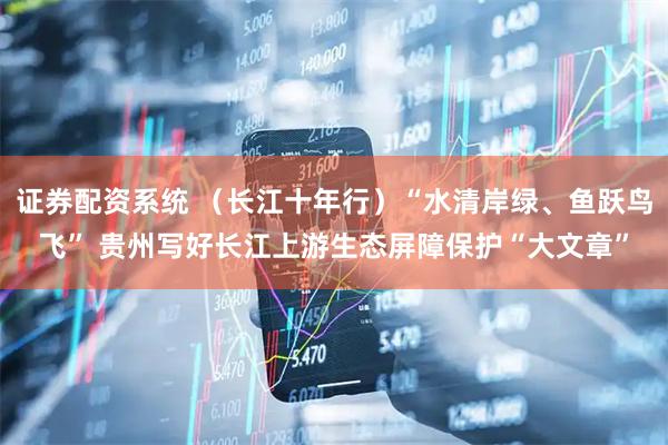 证券配资系统 (长江十年行)“水清岸绿、鱼跃鸟飞” 贵州写好长江上游生态屏障保护“大文章”